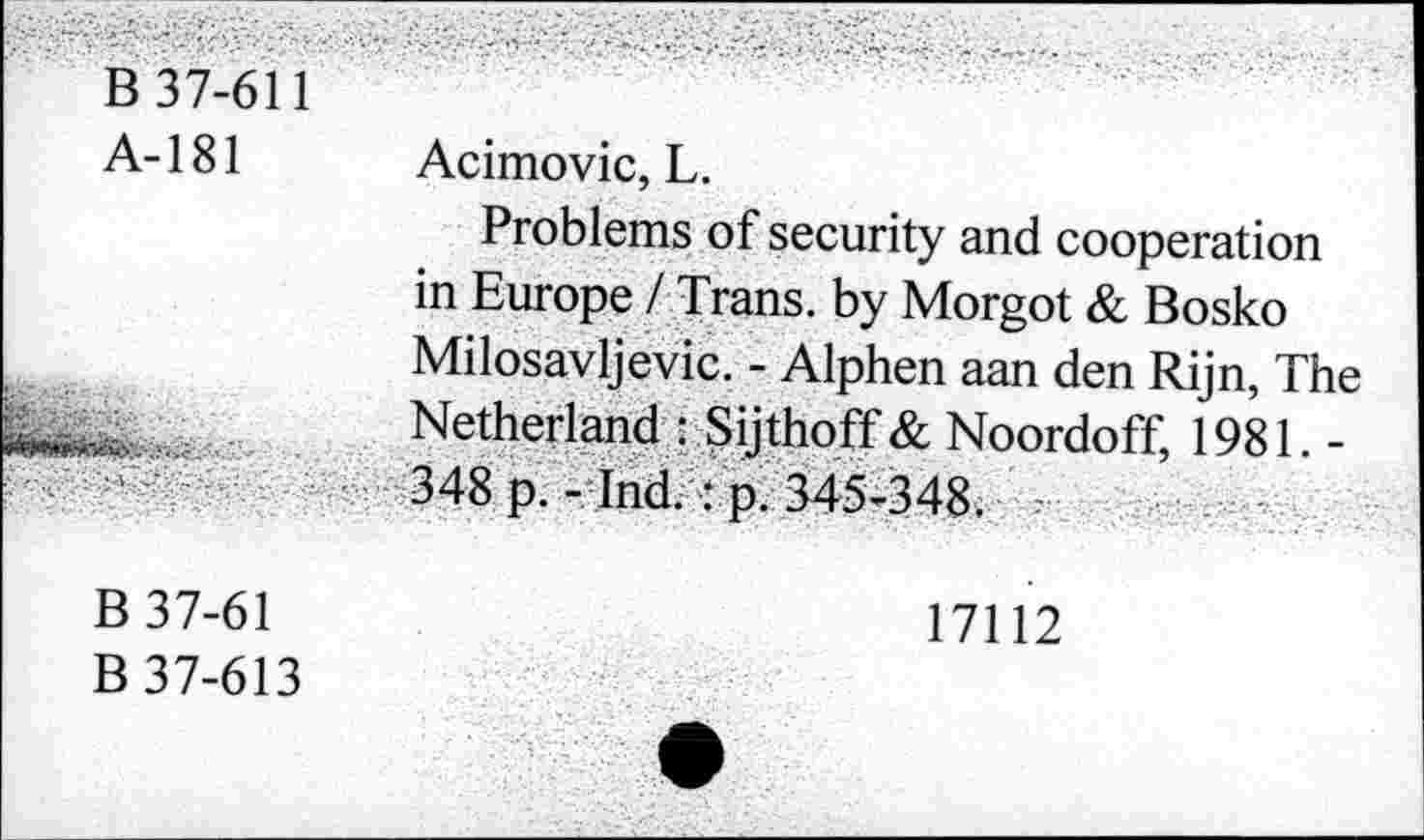 ﻿B 37-611
A-181 Acimovic, L.
Problems of security and cooperation in Europe / Trans, by Morgot & Bosko Milosavljevic. - Alphen aan den Rijn, The Netherland : Sijthoff & Noordoff, 1981. -348 p. - Ind. : p. 345-348.
B 37-61	17112
B 37-613